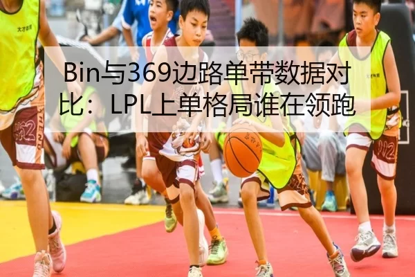 Bin与369边路单带数据对比：LPL上单格局谁在领跑