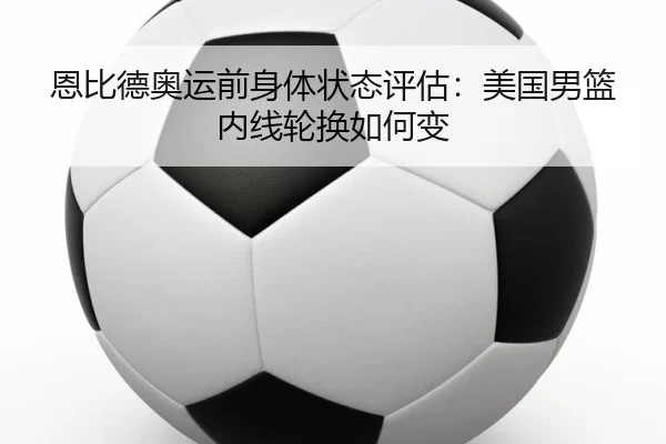 恩比德奥运前身体状态评估：美国男篮内线轮换如何变