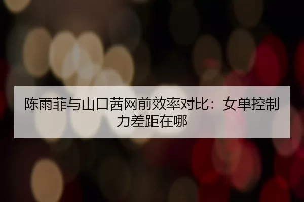陈雨菲与山口茜网前效率对比:女单控制力差距在哪